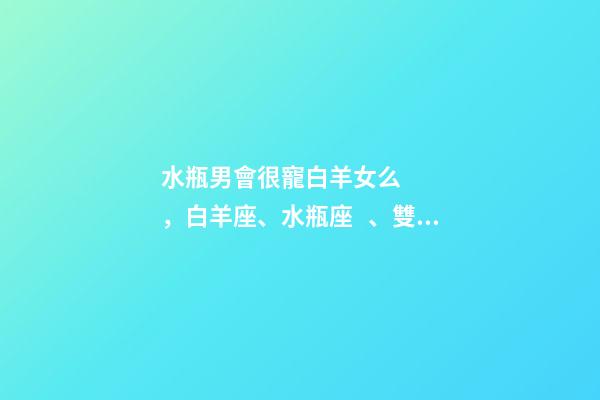 水瓶男會很寵白羊女么，白羊座、水瓶座、雙魚座男生偏愛的女生類型